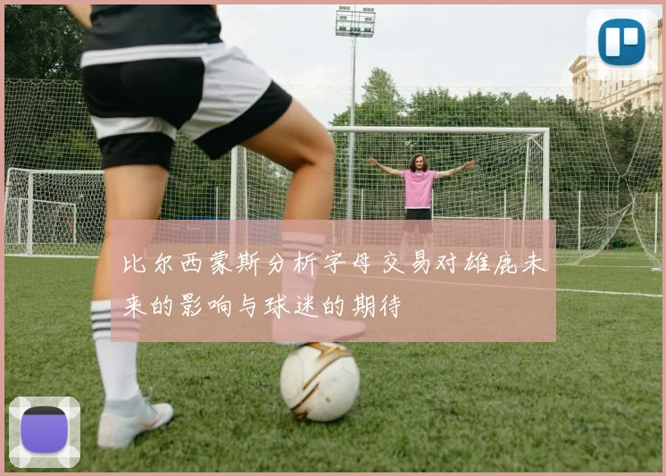 比尔西蒙斯分析字母交易对雄鹿未来的影响与球迷的期待
