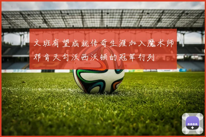 文班有望成就传奇生涯加入魔术师邓肯天勾沃西沃顿的冠军行列
