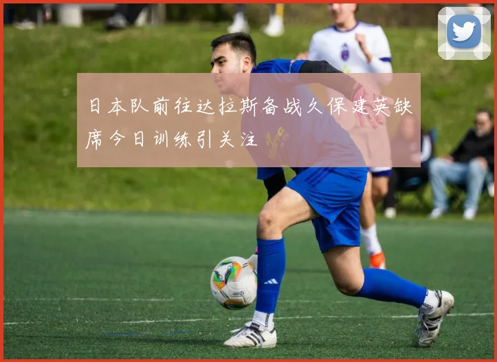 日本队前往达拉斯备战久保建英缺席今日训练引关注