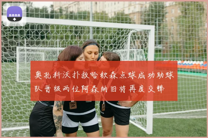 奥孔科沃扑救哈钦森点球成功助球队晋级两位阿森纳旧将再度交锋
