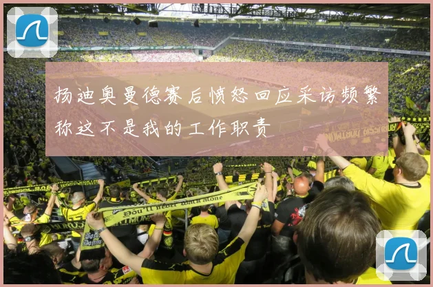 扬迪奥曼德赛后愤怒回应采访频繁称这不是我的工作职责