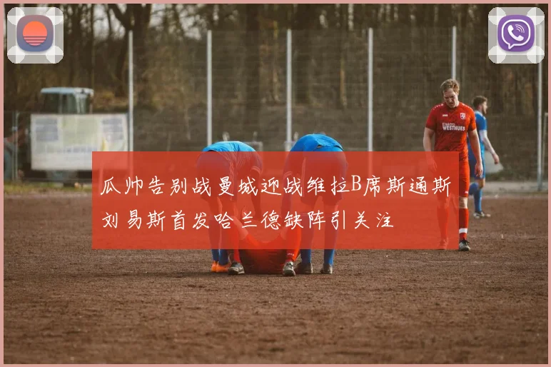 瓜帅告别战曼城迎战维拉B席斯通斯刘易斯首发哈兰德缺阵引关注