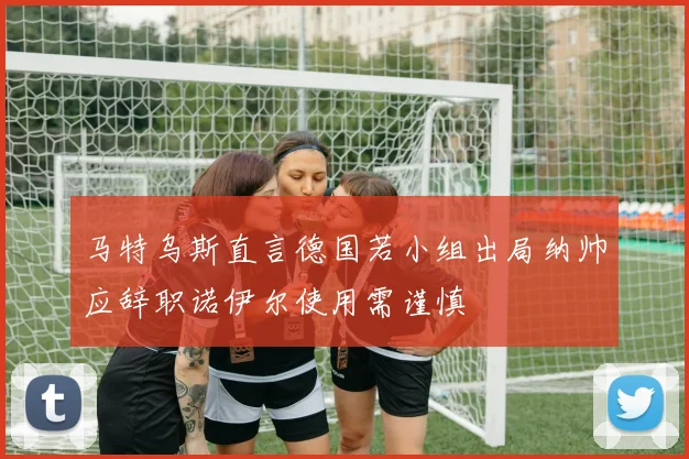 马特乌斯直言德国若小组出局纳帅应辞职诺伊尔使用需谨慎