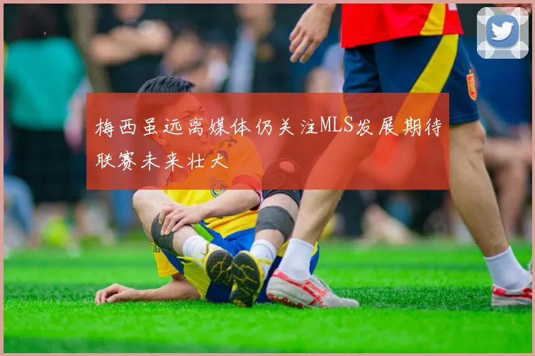 梅西虽远离媒体仍关注MLS发展期待联赛未来壮大