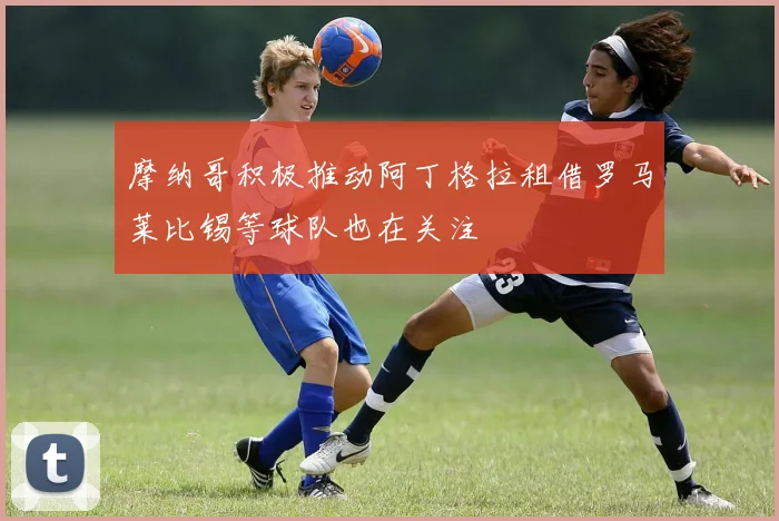 摩纳哥积极推动阿丁格拉租借罗马莱比锡等球队也在关注