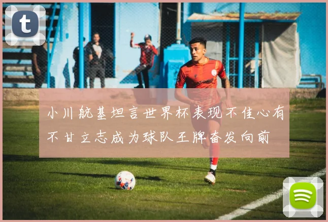 小川航基坦言世界杯表现不佳心有不甘立志成为球队王牌奋发向前