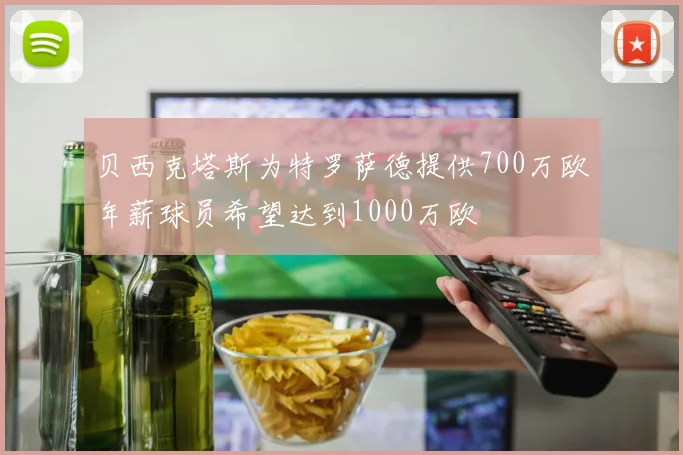 贝西克塔斯为特罗萨德提供700万欧年薪球员希望达到1000万欧