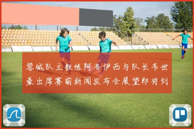 蓉城队主教练阿洛伊西与队长韦世豪出席赛前新闻发布会展望即将到来的比赛