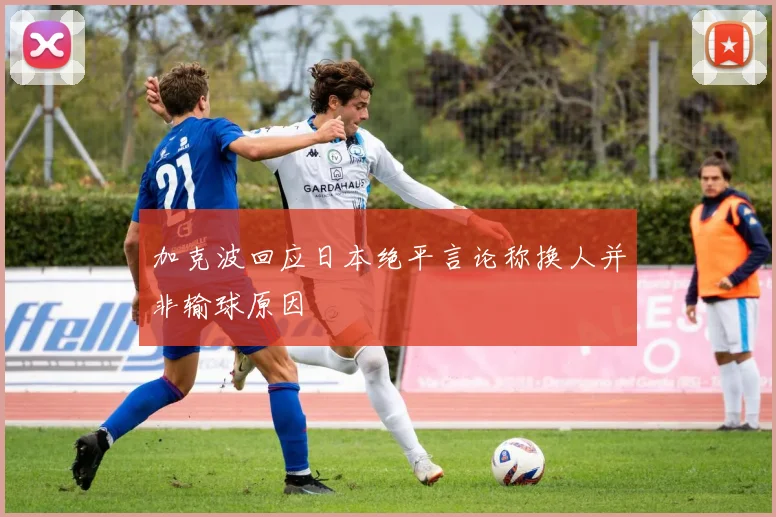 加克波回应日本绝平言论称换人并非输球原因