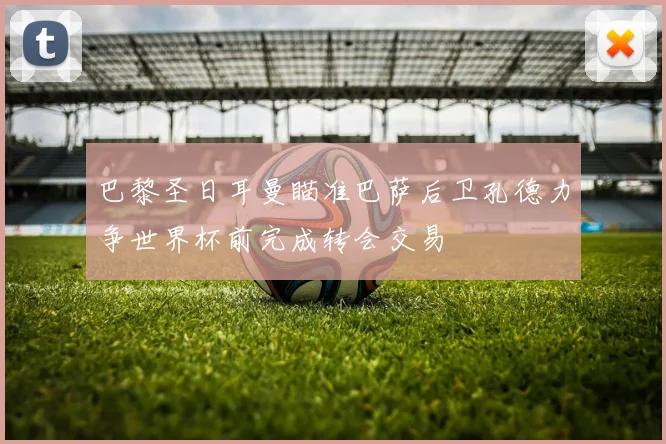 巴黎圣日耳曼瞄准巴萨后卫孔德力争世界杯前完成转会交易