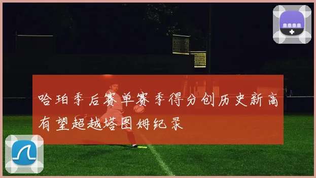 哈珀季后赛单赛季得分创历史新高有望超越塔图姆纪录