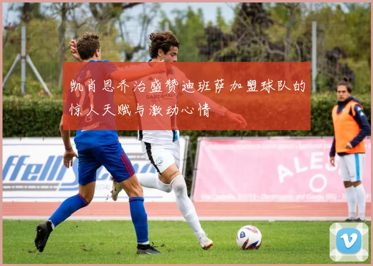 凯肖恩乔治盛赞迪班萨加盟球队的惊人天赋与激动心情