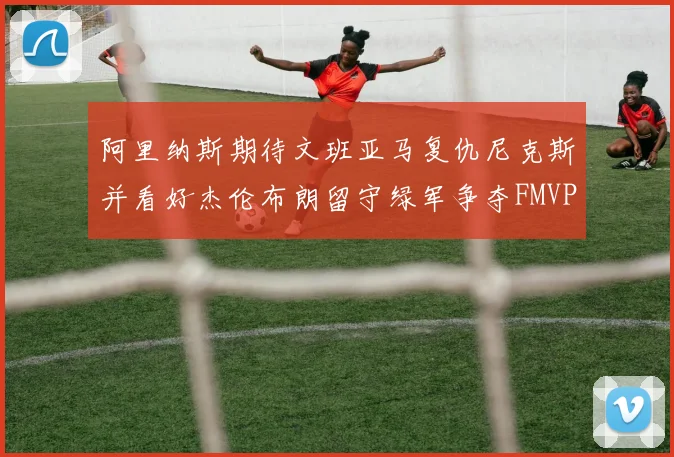 阿里纳斯期待文班亚马复仇尼克斯并看好杰伦布朗留守绿军争夺FMVP