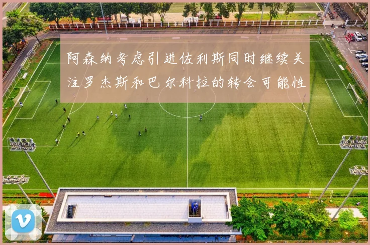 阿森纳考虑引进佐利斯同时继续关注罗杰斯和巴尔科拉的转会可能性