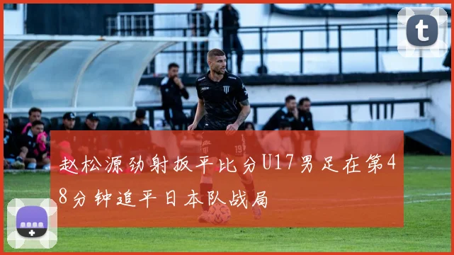 赵松源劲射扳平比分U17男足在第48分钟追平日本队战局