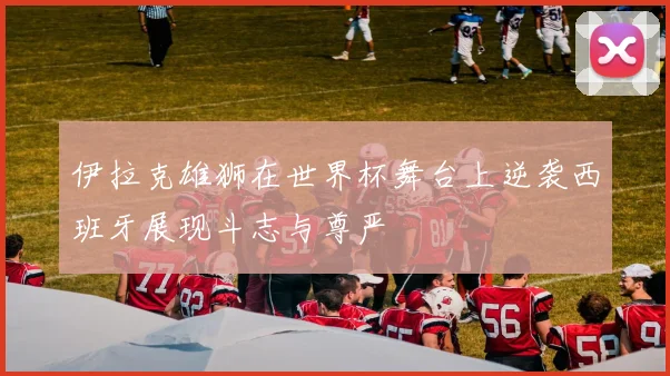 伊拉克雄狮在世界杯舞台上逆袭西班牙展现斗志与尊严