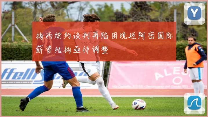 梅西续约谈判再陷困境迈阿密国际薪资结构亟待调整